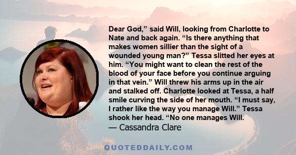 Dear God,” said Will, looking from Charlotte to Nate and back again. “Is there anything that makes women sillier than the sight of a wounded young man?” Tessa slitted her eyes at him. “You might want to clean the rest