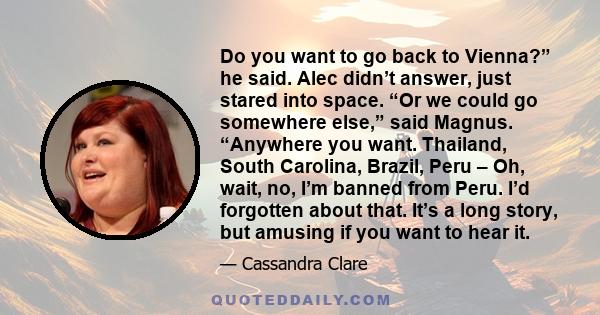Do you want to go back to Vienna?” he said. Alec didn’t answer, just stared into space. “Or we could go somewhere else,” said Magnus. “Anywhere you want. Thailand, South Carolina, Brazil, Peru – Oh, wait, no, I’m banned