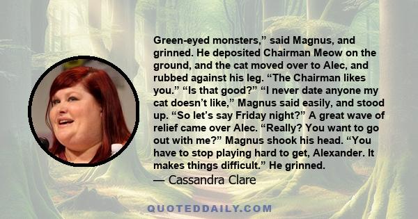 Green-eyed monsters,” said Magnus, and grinned. He deposited Chairman Meow on the ground, and the cat moved over to Alec, and rubbed against his leg. “The Chairman likes you.” “Is that good?” “I never date anyone my cat