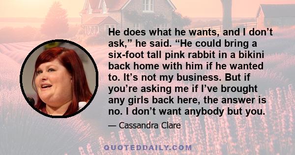 He does what he wants, and I don’t ask,” he said. “He could bring a six-foot tall pink rabbit in a bikini back home with him if he wanted to. It’s not my business. But if you’re asking me if I’ve brought any girls back
