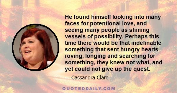 He found himself looking into many faces for potentional love, and seeing many people as shining vessels of possibility. Perhaps this time there would be that indefinable something that sent hungry hearts roving,