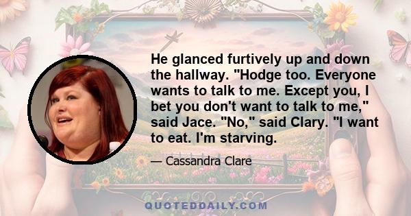 He glanced furtively up and down the hallway. Hodge too. Everyone wants to talk to me. Except you, I bet you don't want to talk to me, said Jace. No, said Clary. I want to eat. I'm starving.