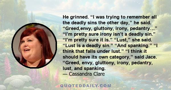 He grinned. “I was trying to remember all the deadly sins the other day,” he said. “Greed,envy, gluttony, irony, pedantry…” “I’m pretty sure irony isn’t a deadly sin.” “I’m pretty sure it is.” “Lust,” she said. “Lust is