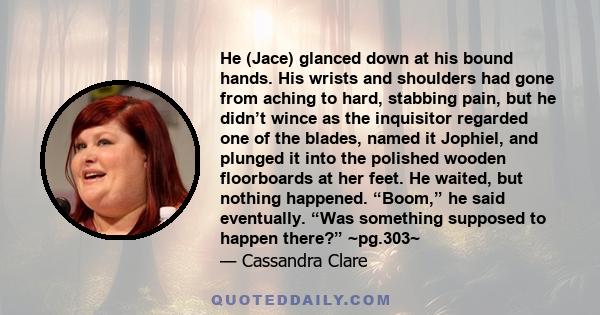 He (Jace) glanced down at his bound hands. His wrists and shoulders had gone from aching to hard, stabbing pain, but he didn’t wince as the inquisitor regarded one of the blades, named it Jophiel, and plunged it into