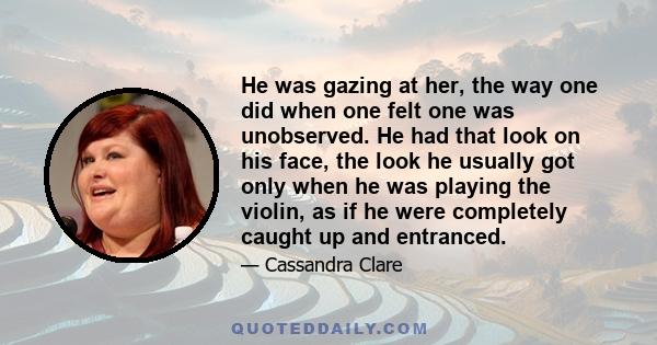 He was gazing at her, the way one did when one felt one was unobserved. He had that look on his face, the look he usually got only when he was playing the violin, as if he were completely caught up and entranced.