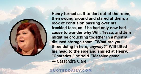 Henry turned as if to dart out of the room, then swung around and stared at them, a look of confusion passing over his freckled face, as if he had only now had cause to wonder why Will, Tessa, and Jem might be crouching