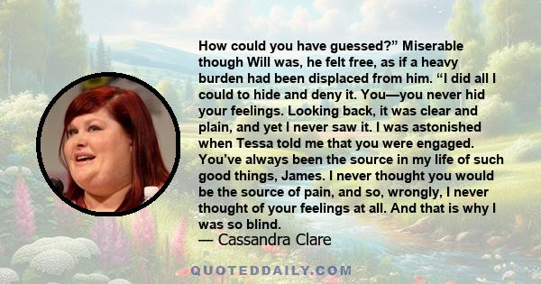 How could you have guessed?” Miserable though Will was, he felt free, as if a heavy burden had been displaced from him. “I did all I could to hide and deny it. You—you never hid your feelings. Looking back, it was clear