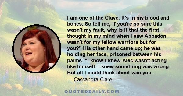 I am one of the Clave. It's in my blood and bones. So tell me, if you're so sure this wasn't my fault, why is it that the first thought in my mind when I saw Abbadon wasn't for my fellow warriors but for you? His other