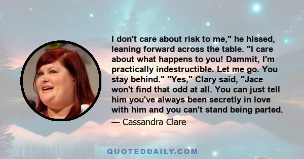 I don't care about risk to me, he hissed, leaning forward across the table. I care about what happens to you! Dammit, I'm practically indestructible. Let me go. You stay behind. Yes, Clary said, Jace won't find that odd
