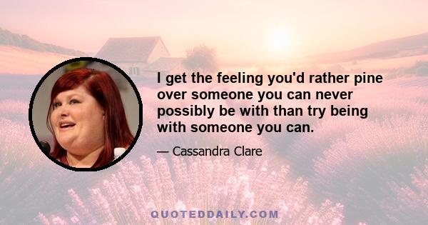 I get the feeling you'd rather pine over someone you can never possibly be with than try being with someone you can.