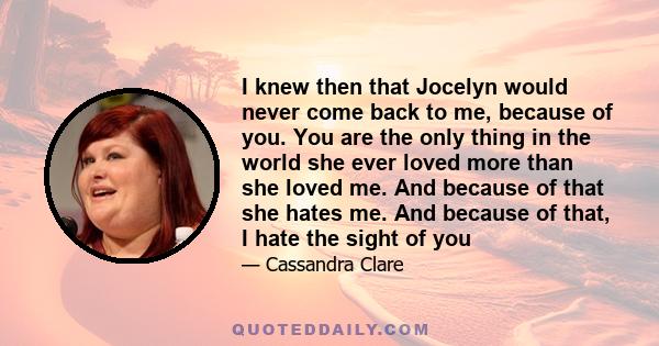 I knew then that Jocelyn would never come back to me, because of you. You are the only thing in the world she ever loved more than she loved me. And because of that she hates me. And because of that, I hate the sight of
