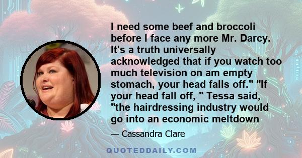 I need some beef and broccoli before I face any more Mr. Darcy. It's a truth universally acknowledged that if you watch too much television on am empty stomach, your head falls off. If your head fall off, Tessa said,