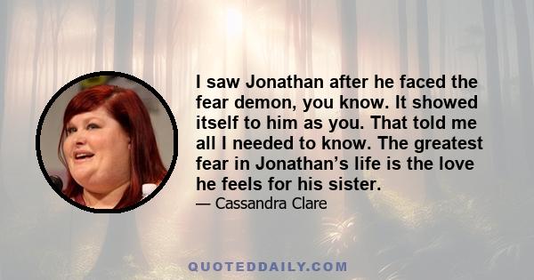 I saw Jonathan after he faced the fear demon, you know. It showed itself to him as you. That told me all I needed to know. The greatest fear in Jonathan’s life is the love he feels for his sister.