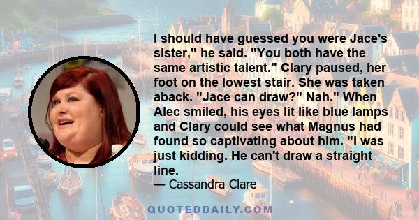 I should have guessed you were Jace's sister, he said. You both have the same artistic talent. Clary paused, her foot on the lowest stair. She was taken aback. Jace can draw? Nah. When Alec smiled, his eyes lit like