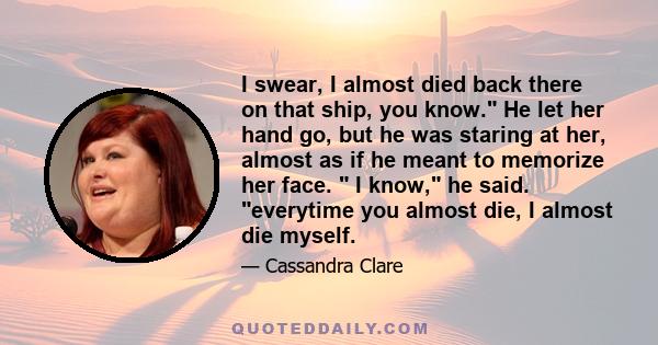 I swear, I almost died back there on that ship, you know. He let her hand go, but he was staring at her, almost as if he meant to memorize her face. I know, he said. everytime you almost die, I almost die myself.