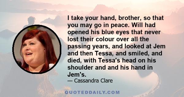 I take your hand, brother, so that you may go in peace. Will had opened his blue eyes that never lost their colour over all the passing years, and looked at Jem and then Tessa, and smiled, and died, with Tessa's head on