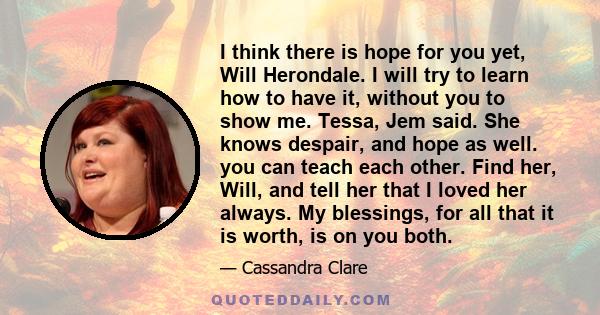 I think there is hope for you yet, Will Herondale. I will try to learn how to have it, without you to show me. Tessa, Jem said. She knows despair, and hope as well. you can teach each other. Find her, Will, and tell her