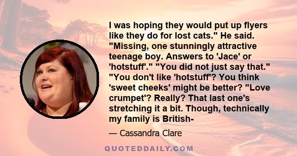 I was hoping they would put up flyers like they do for lost cats. He said. Missing, one stunningly attractive teenage boy. Answers to 'Jace' or 'hotstuff'. You did not just say that. You don't like 'hotstuff'? You think