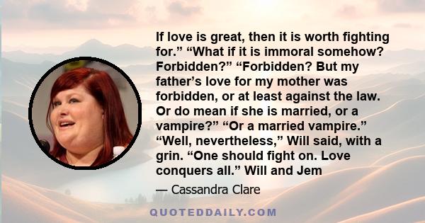If love is great, then it is worth fighting for.” “What if it is immoral somehow? Forbidden?” “Forbidden? But my father’s love for my mother was forbidden, or at least against the law. Or do mean if she is married, or a