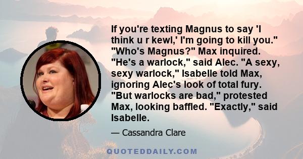 If you're texting Magnus to say 'I think u r kewl,' I'm going to kill you. Who's Magnus? Max inquired. He's a warlock, said Alec. A sexy, sexy warlock, Isabelle told Max, ignoring Alec's look of total fury. But warlocks