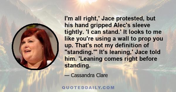 I'm all right,' Jace protested, but his hand gripped Alec's sleeve tightly. 'I can stand.' It looks to me like you're using a wall to prop you up. That's not my definition of standing.' It's leaning,' Jace told him.