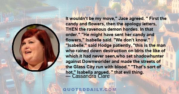 It wouldn't be my move, Jace agreed. First the candy and flowers, then the apology letters, THEN the ravenous demon hordes. In that order. He might have sent her candy and flowers, Isabelle said. We don't know.