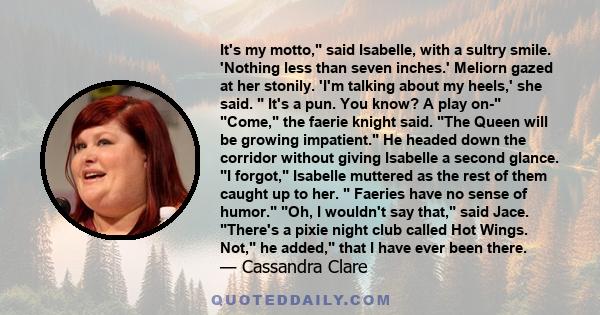 It's my motto, said Isabelle, with a sultry smile. 'Nothing less than seven inches.' Meliorn gazed at her stonily. 'I'm talking about my heels,' she said. It's a pun. You know? A play on- Come, the faerie knight said.