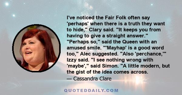 I've noticed the Fair Folk often say 'perhaps' when there is a truth they want to hide, Clary said. It keeps you from having to give a straight answer. Perhaps so, said the Queen with an amused smile. 'Mayhap' is a good