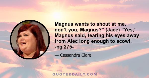 Magnus wants to shout at me, don’t you, Magnus?” (Jace) “Yes,” Magnus said, tearing his eyes away from Alec long enough to scowl. -pg.275-