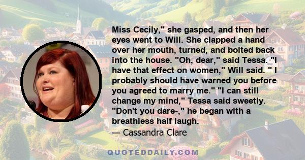 Miss Cecily, she gasped, and then her eyes went to Will. She clapped a hand over her mouth, turned, and bolted back into the house. Oh, dear, said Tessa. I have that effect on women, Will said. I probably should have