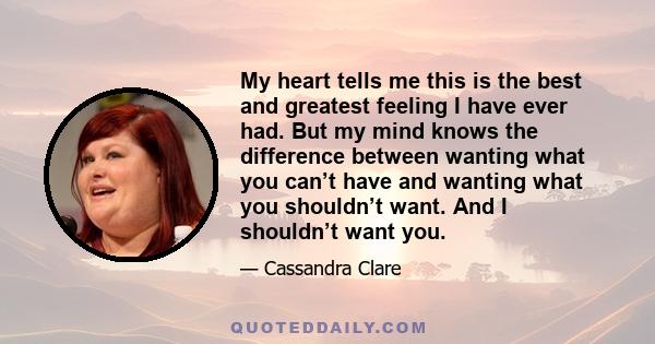 My heart tells me this is the best and greatest feeling I have ever had. But my mind knows the difference between wanting what you can’t have and wanting what you shouldn’t want. And I shouldn’t want you.