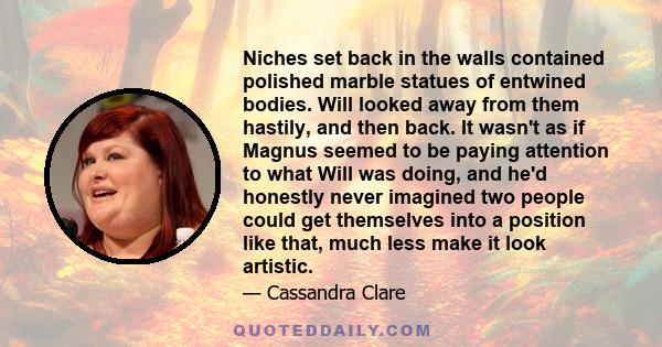 Niches set back in the walls contained polished marble statues of entwined bodies. Will looked away from them hastily, and then back. It wasn't as if Magnus seemed to be paying attention to what Will was doing, and he'd