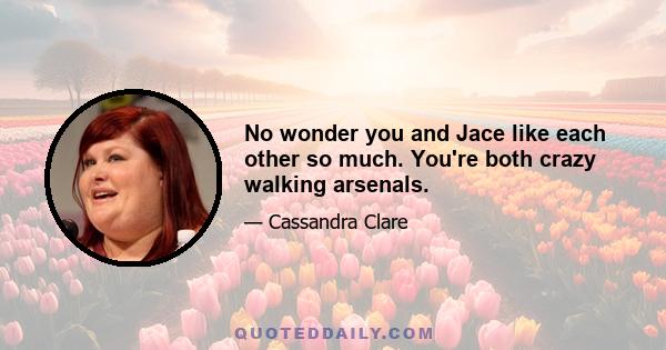 No wonder you and Jace like each other so much. You're both crazy walking arsenals.