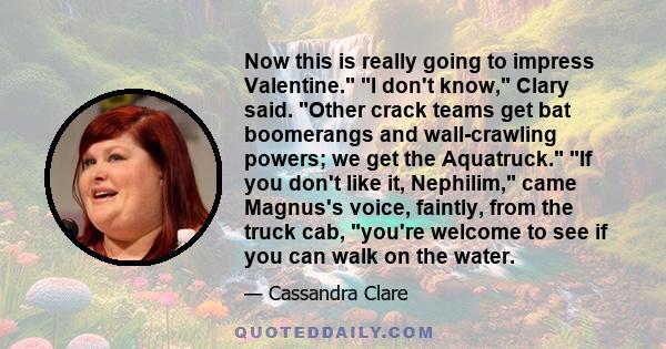 Now this is really going to impress Valentine. I don't know, Clary said. Other crack teams get bat boomerangs and wall-crawling powers; we get the Aquatruck. If you don't like it, Nephilim, came Magnus's voice, faintly,