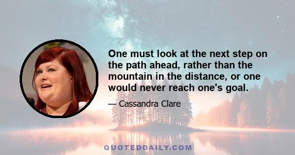 One must look at the next step on the path ahead, rather than the mountain in the distance, or one would never reach one's goal.