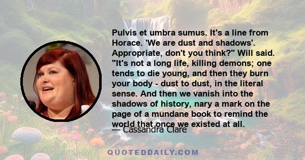 Pulvis et umbra sumus. It's a line from Horace. 'We are dust and shadows'. Appropriate, don't you think? Will said. It's not a long life, killing demons; one tends to die young, and then they burn your body - dust to