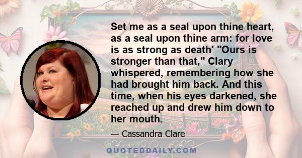 Set me as a seal upon thine heart, as a seal upon thine arm: for love is as strong as death' Ours is stronger than that, Clary whispered, remembering how she had brought him back. And this time, when his eyes darkened,