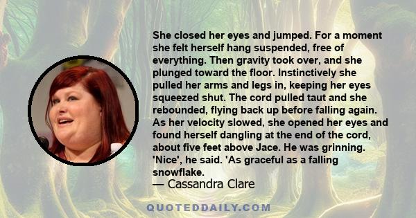 She closed her eyes and jumped. For a moment she felt herself hang suspended, free of everything. Then gravity took over, and she plunged toward the floor. Instinctively she pulled her arms and legs in, keeping her eyes