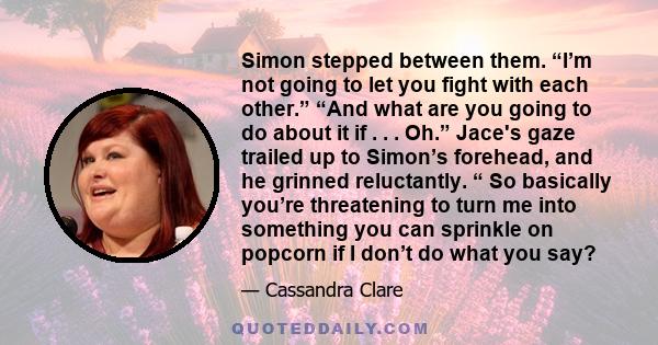 Simon stepped between them. “I’m not going to let you fight with each other.” “And what are you going to do about it if . . . Oh.” Jace's gaze trailed up to Simon’s forehead, and he grinned reluctantly. “ So basically