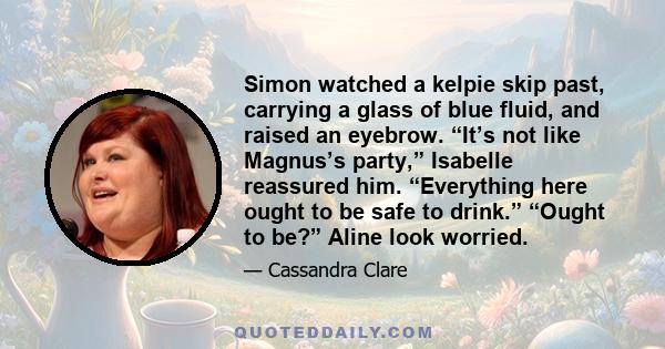 Simon watched a kelpie skip past, carrying a glass of blue fluid, and raised an eyebrow. “It’s not like Magnus’s party,” Isabelle reassured him. “Everything here ought to be safe to drink.” “Ought to be?” Aline look