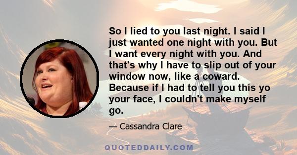 So I lied to you last night. I said I just wanted one night with you. But I want every night with you. And that's why I have to slip out of your window now, like a coward. Because if I had to tell you this yo your face,