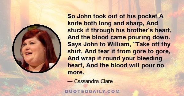 So John took out of his pocket A knife both long and sharp, And stuck it through his brother's heart, And the blood came pouring down. Says John to William, Take off thy shirt, And tear it from gore to gore, And wrap it