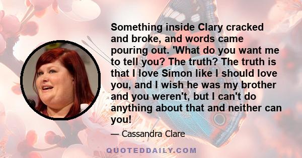 Something inside Clary cracked and broke, and words came pouring out. 'What do you want me to tell you? The truth? The truth is that I love Simon like I should love you, and I wish he was my brother and you weren't, but