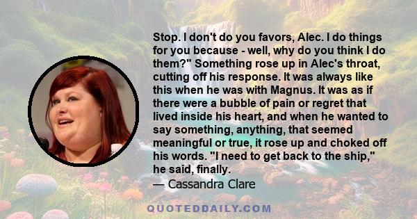 Stop. I don't do you favors, Alec. I do things for you because - well, why do you think I do them? Something rose up in Alec's throat, cutting off his response. It was always like this when he was with Magnus. It was as