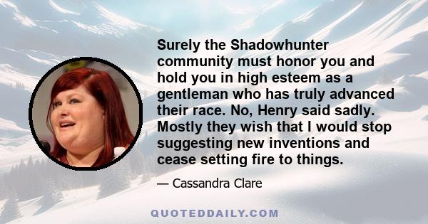 Surely the Shadowhunter community must honor you and hold you in high esteem as a gentleman who has truly advanced their race. No, Henry said sadly. Mostly they wish that I would stop suggesting new inventions and cease