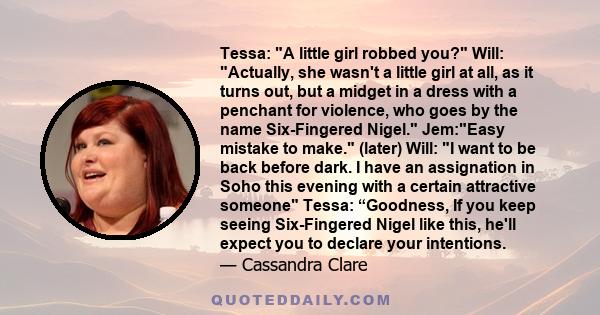 Tessa: A little girl robbed you? Will: Actually, she wasn't a little girl at all, as it turns out, but a midget in a dress with a penchant for violence, who goes by the name Six-Fingered Nigel. Jem:Easy mistake to make.