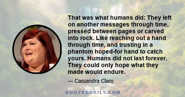 That was what humans did: They left on another messages through time, pressed between pages or carved into rock. Like reaching out a hand through time, and trusting in a phantom hoped-for hand to catch yours. Humans did