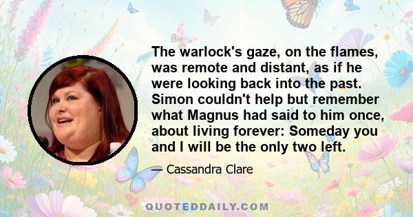 The warlock's gaze, on the flames, was remote and distant, as if he were looking back into the past. Simon couldn't help but remember what Magnus had said to him once, about living forever: Someday you and I will be the