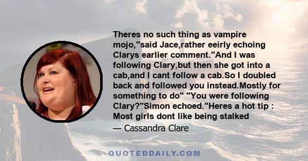 Theres no such thing as vampire mojo,said Jace,rather eeirly echoing Clarys earlier comment.And I was following Clary,but then she got into a cab,and I cant follow a cab.So I doubled back and followed you instead.Mostly