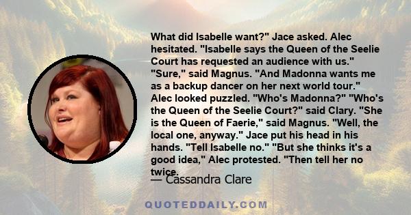 What did Isabelle want? Jace asked. Alec hesitated. Isabelle says the Queen of the Seelie Court has requested an audience with us. Sure, said Magnus. And Madonna wants me as a backup dancer on her next world tour.